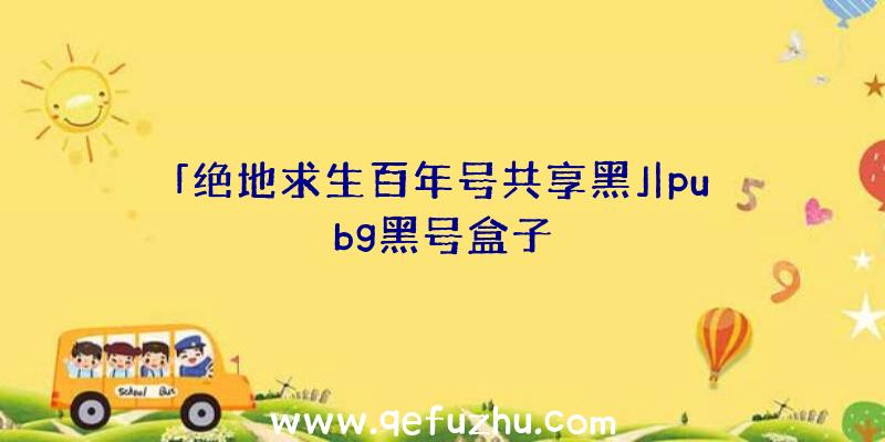 「绝地求生百年号共享黑」|pubg黑号盒子